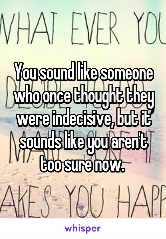 You sound like someone who once thought they were indecisive, but it sounds like you aren't too sure now. 