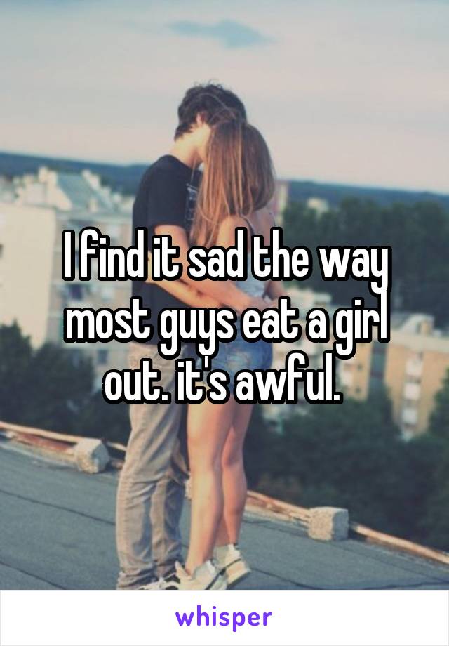 I find it sad the way most guys eat a girl out. it's awful. 