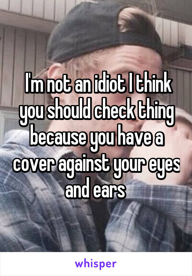  I'm not an idiot I think you should check thing because you have a cover against your eyes and ears 