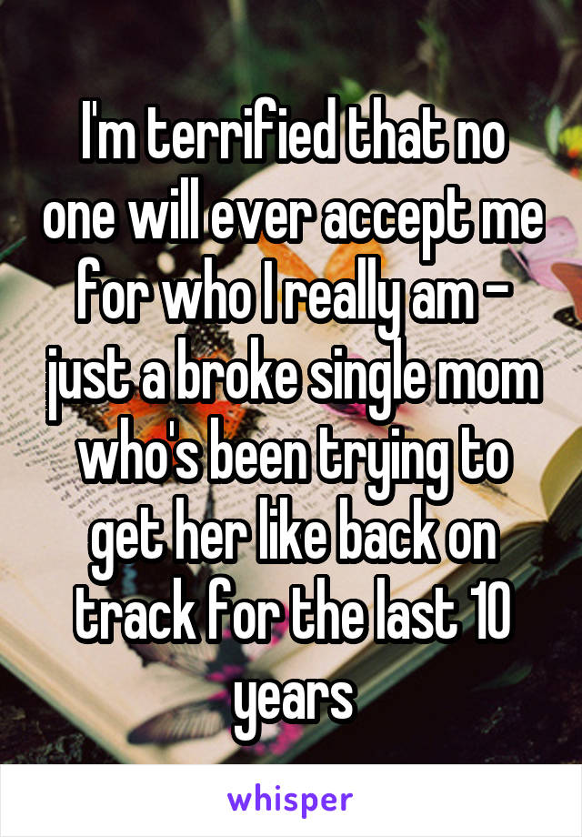 I'm terrified that no one will ever accept me for who I really am - just a broke single mom who's been trying to get her like back on track for the last 10 years