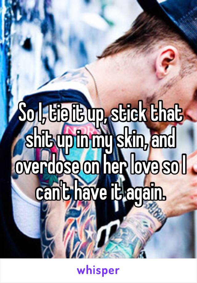 So I, tie it up, stick that shit up in my skin, and overdose on her love so I can't have it again. 