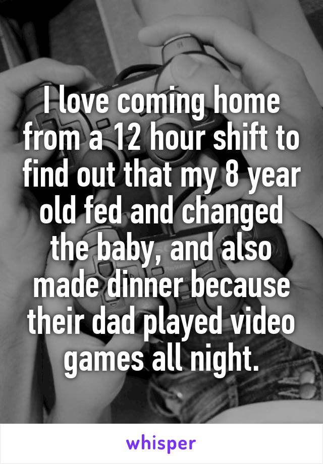 I love coming home from a 12 hour shift to find out that my 8 year old fed and changed the baby, and also made dinner because their dad played video games all night.