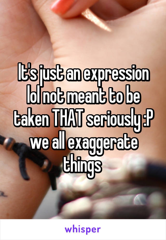 It's just an expression lol not meant to be taken THAT seriously :P we all exaggerate things 