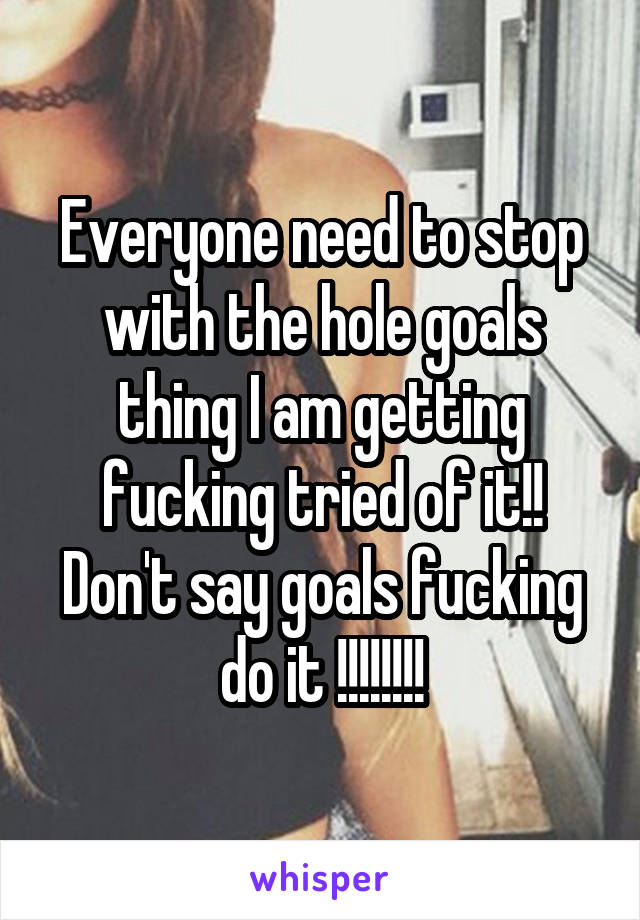 Everyone need to stop with the hole goals thing I am getting fucking tried of it!! Don't say goals fucking do it !!!!!!!!