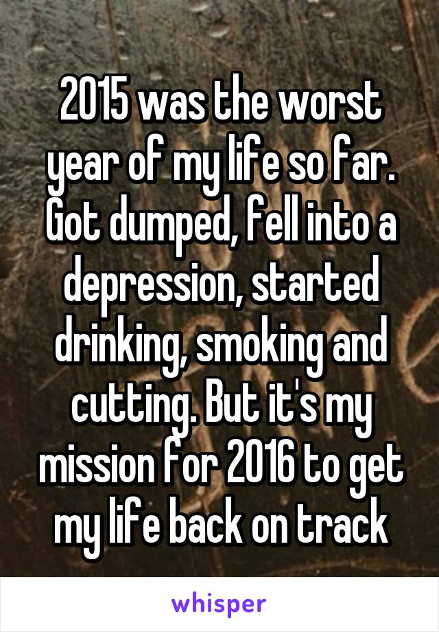 2015 was the worst year of my life so far. Got dumped, fell into a depression, started drinking, smoking and cutting. But it's my mission for 2016 to get my life back on track