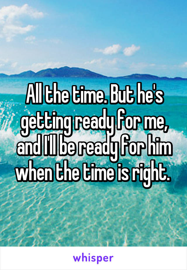 All the time. But he's getting ready for me, and I'll be ready for him when the time is right. 