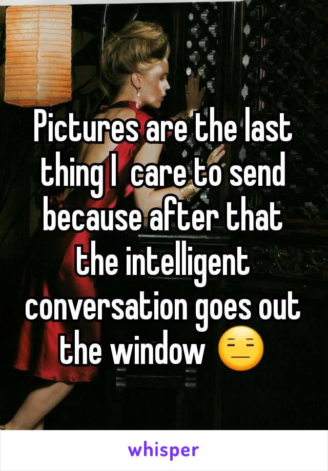 Pictures are the last thing I  care to send because after that the intelligent conversation goes out the window 😑