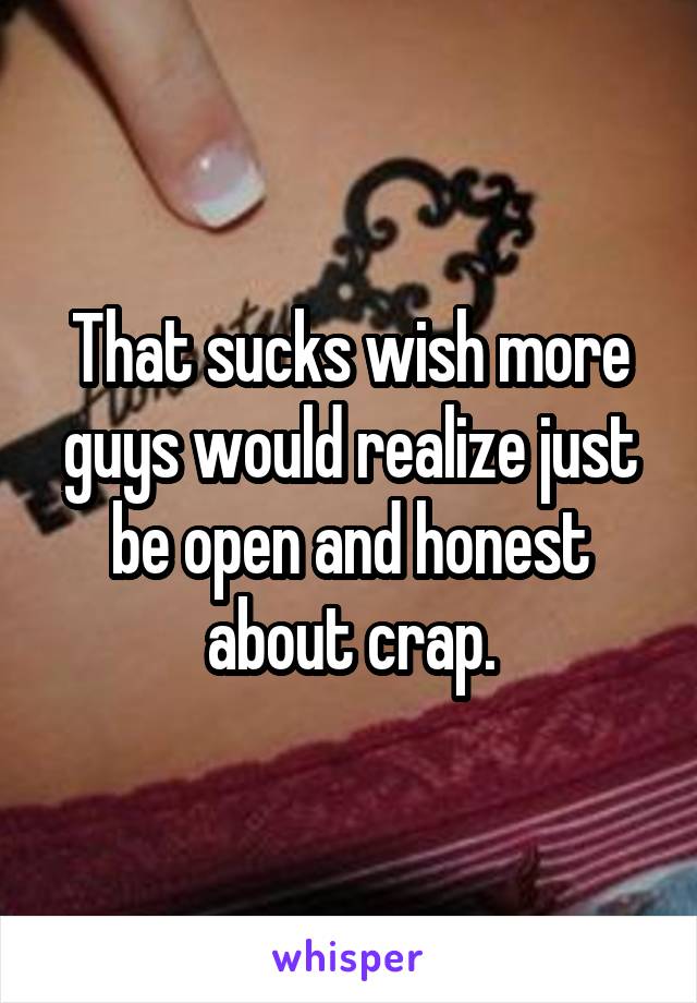 That sucks wish more guys would realize just be open and honest about crap.