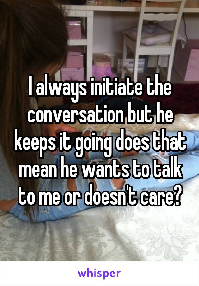 I always initiate the conversation but he keeps it going does that mean he wants to talk to me or doesn't care?