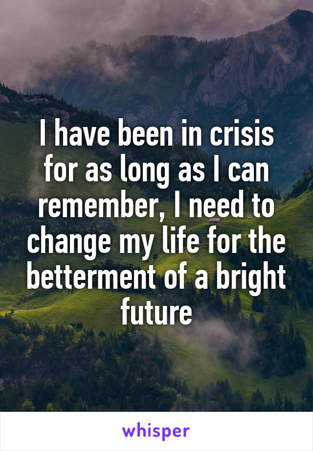 I have been in crisis for as long as I can remember, I need to change my life for the betterment of a bright future