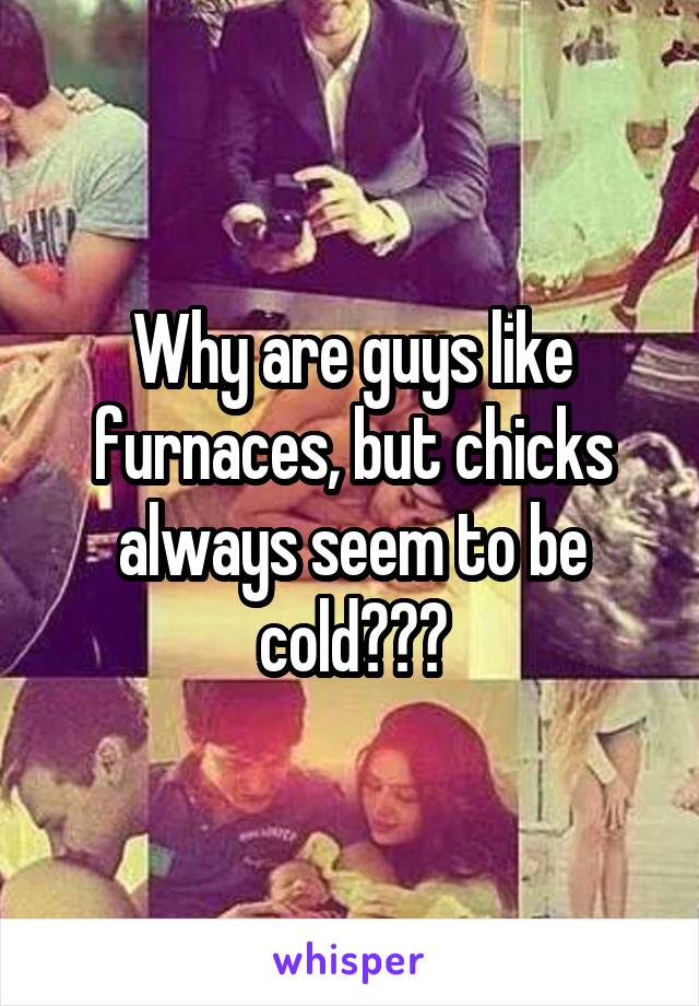 Why are guys like furnaces, but chicks always seem to be cold???