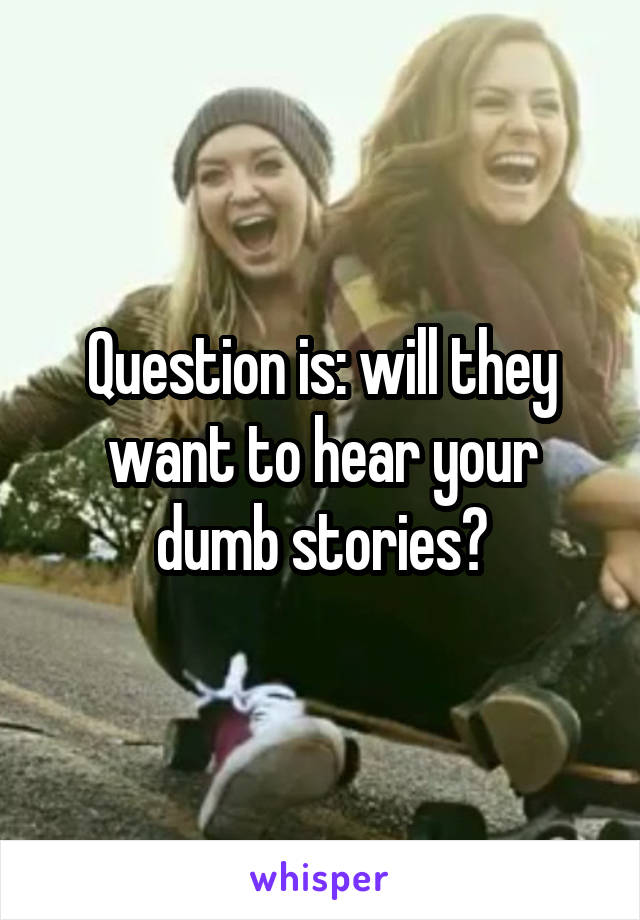 Question is: will they want to hear your dumb stories?