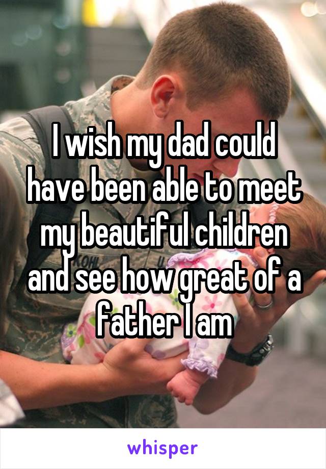 I wish my dad could have been able to meet my beautiful children and see how great of a father I am