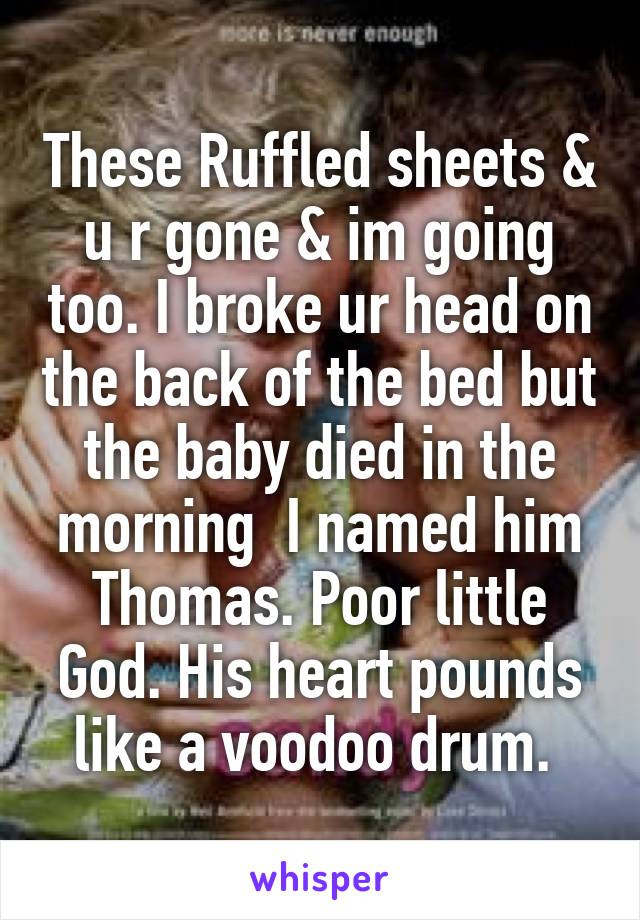 These Ruffled sheets & u r gone & im going too. I broke ur head on the back of the bed but the baby died in the morning  I named him Thomas. Poor little God. His heart pounds like a voodoo drum. 