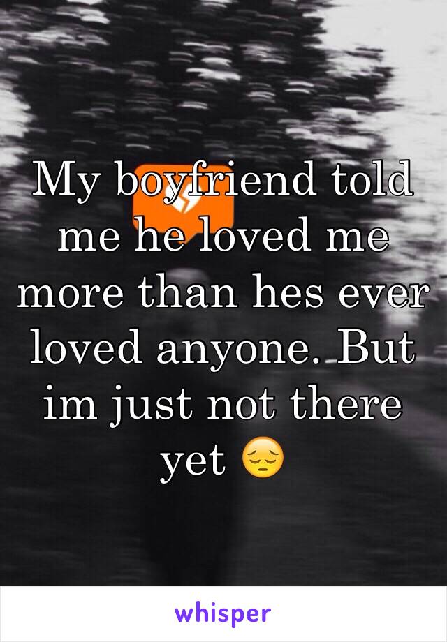 My boyfriend told me he loved me more than hes ever loved anyone. But im just not there yet 😔