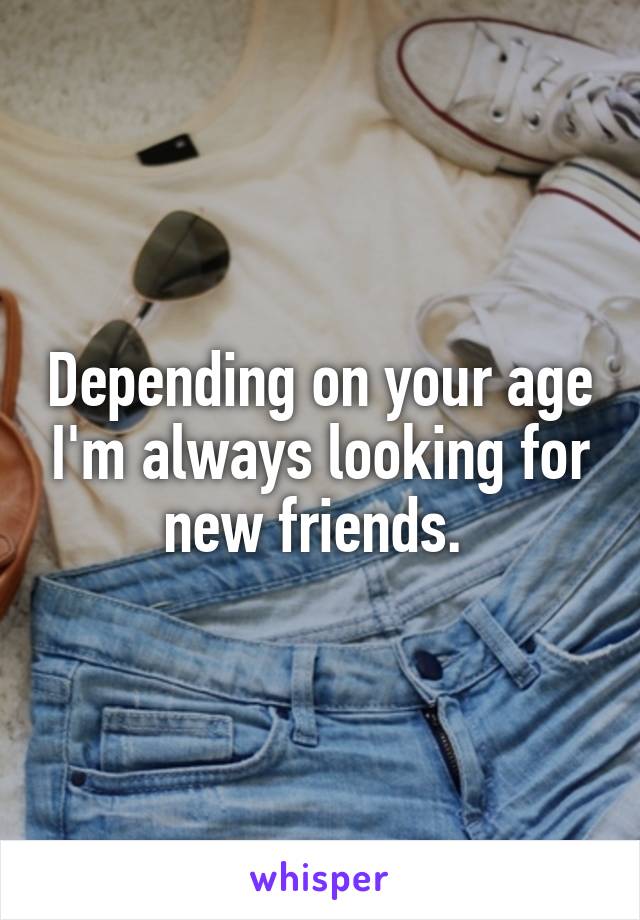 Depending on your age I'm always looking for new friends. 