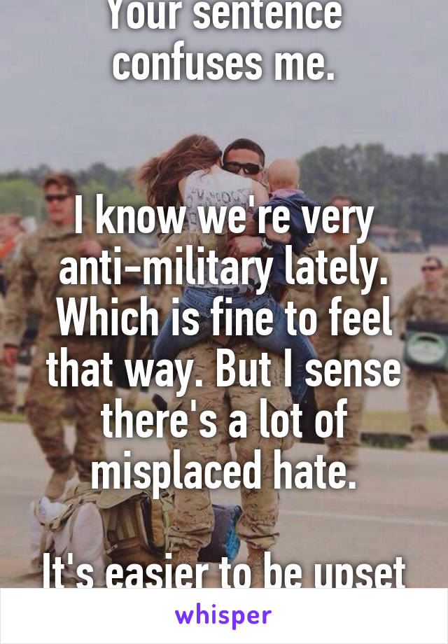 Your sentence confuses me.


I know we're very anti-military lately. Which is fine to feel that way. But I sense there's a lot of misplaced hate.

It's easier to be upset at what you can see.