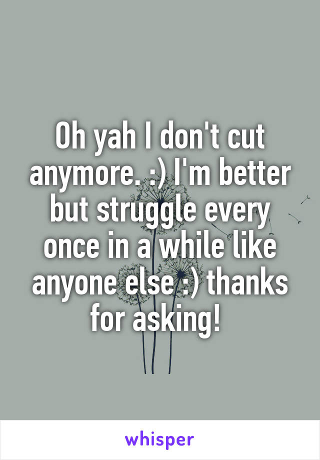 Oh yah I don't cut anymore. :) I'm better but struggle every once in a while like anyone else :) thanks for asking! 