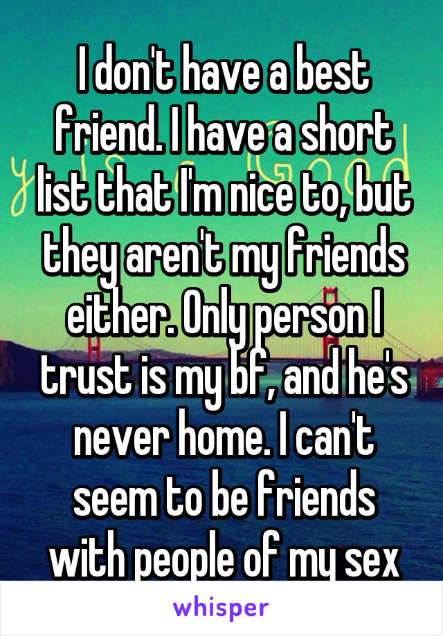 I don't have a best friend. I have a short list that I'm nice to, but they aren't my friends either. Only person I trust is my bf, and he's never home. I can't seem to be friends with people of my sex