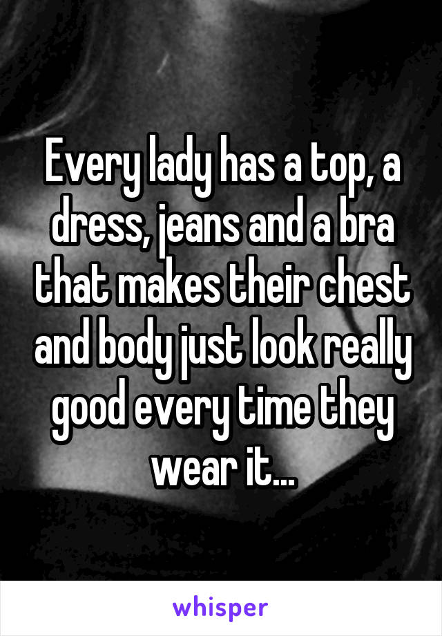 Every lady has a top, a dress, jeans and a bra that makes their chest and body just look really good every time they wear it...