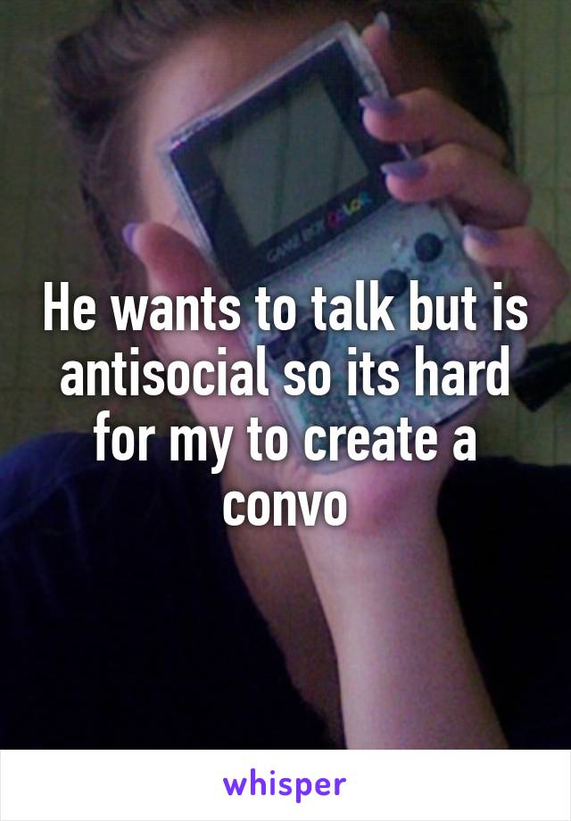 He wants to talk but is antisocial so its hard for my to create a convo