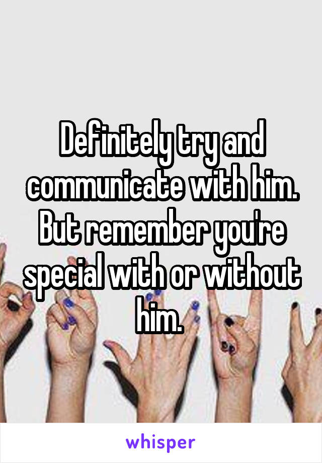 Definitely try and communicate with him. But remember you're special with or without him. 