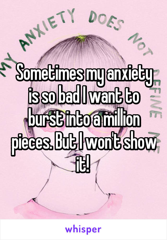 Sometimes my anxiety is so bad I want to burst into a million pieces. But I won't show it! 