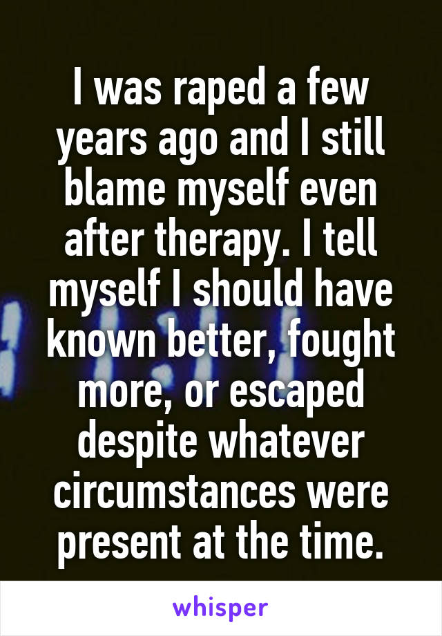 I was raped a few years ago and I still blame myself even after therapy. I tell myself I should have known better, fought more, or escaped despite whatever circumstances were present at the time.