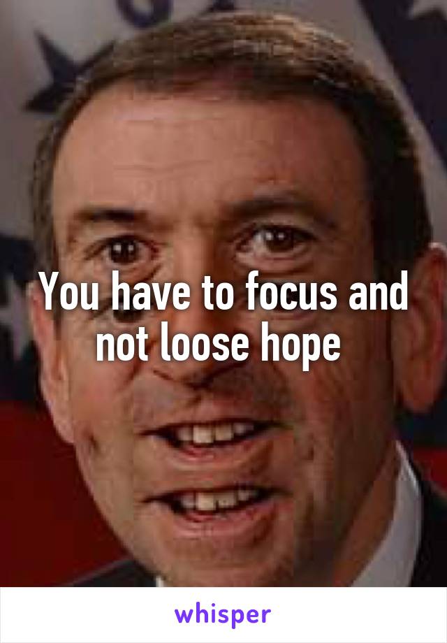 You have to focus and not loose hope 