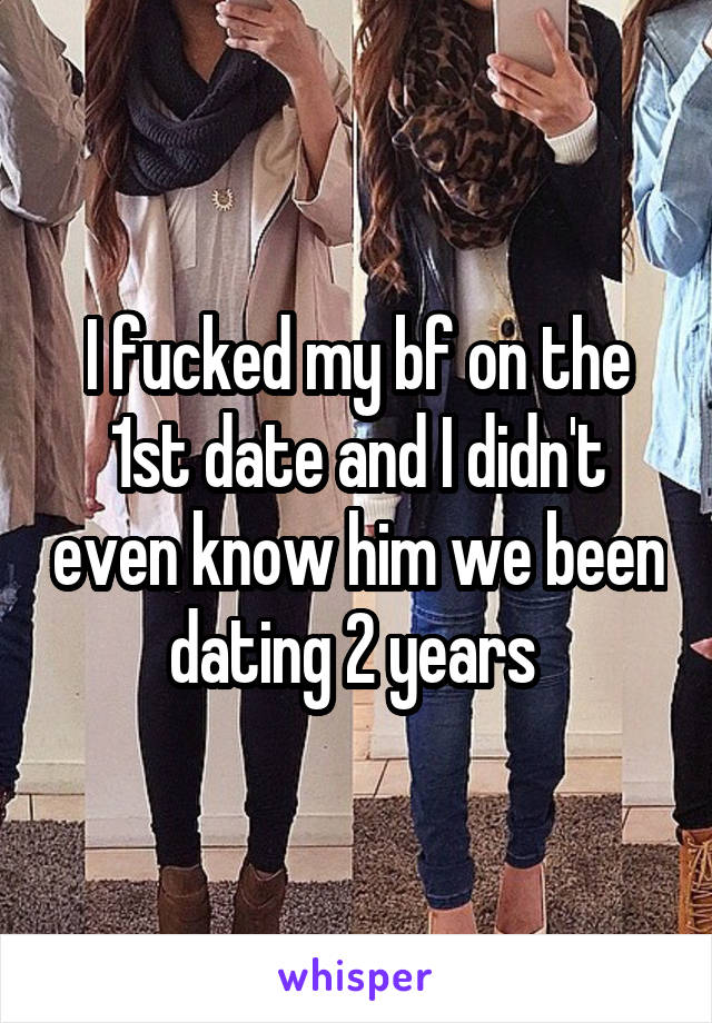 I fucked my bf on the 1st date and I didn't even know him we been dating 2 years 