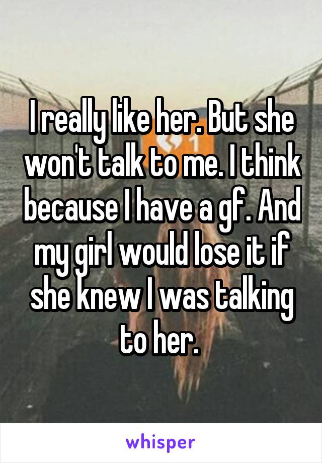 I really like her. But she won't talk to me. I think because I have a gf. And my girl would lose it if she knew I was talking to her. 