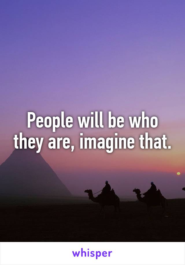 People will be who they are, imagine that.