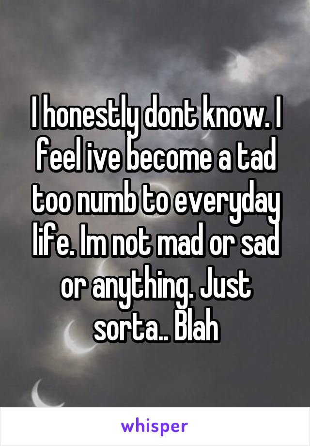 I honestly dont know. I feel ive become a tad too numb to everyday life. Im not mad or sad or anything. Just sorta.. Blah