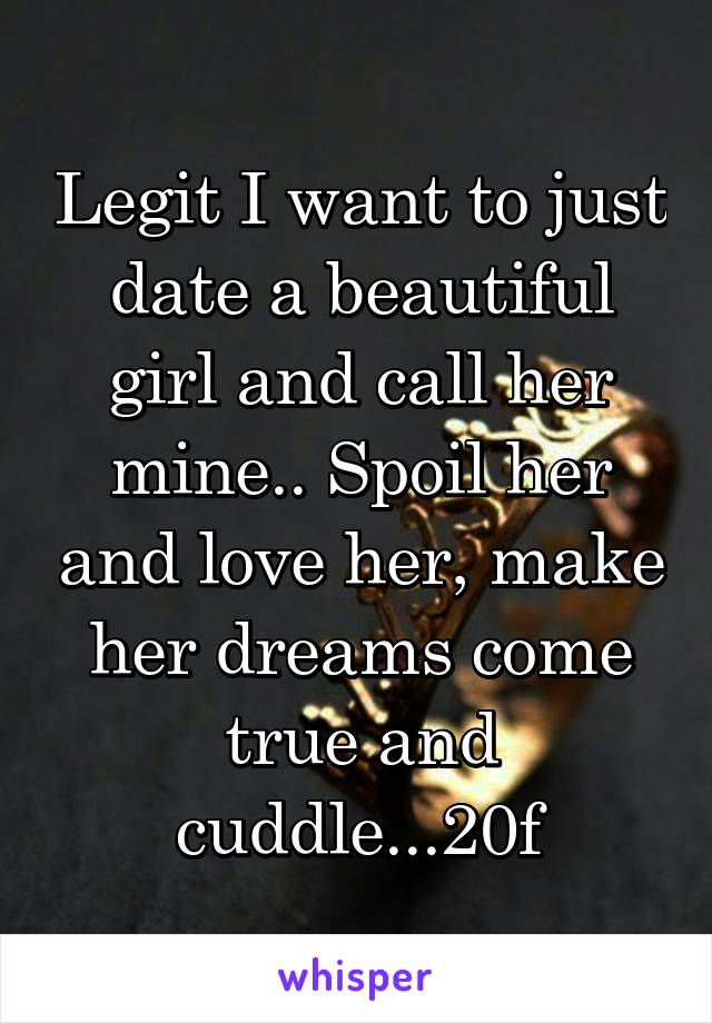 Legit I want to just date a beautiful girl and call her mine.. Spoil her and love her, make her dreams come true and cuddle...20f