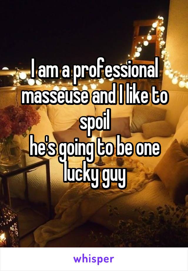 I am a professional masseuse and I like to spoil
he's going to be one lucky guy
