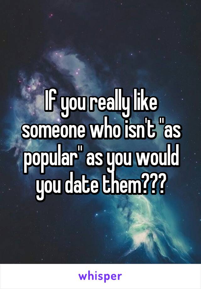 If you really like someone who isn't "as popular" as you would you date them???