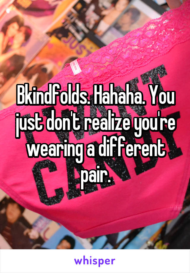 Bkindfolds. Hahaha. You just don't realize you're wearing a different pair.