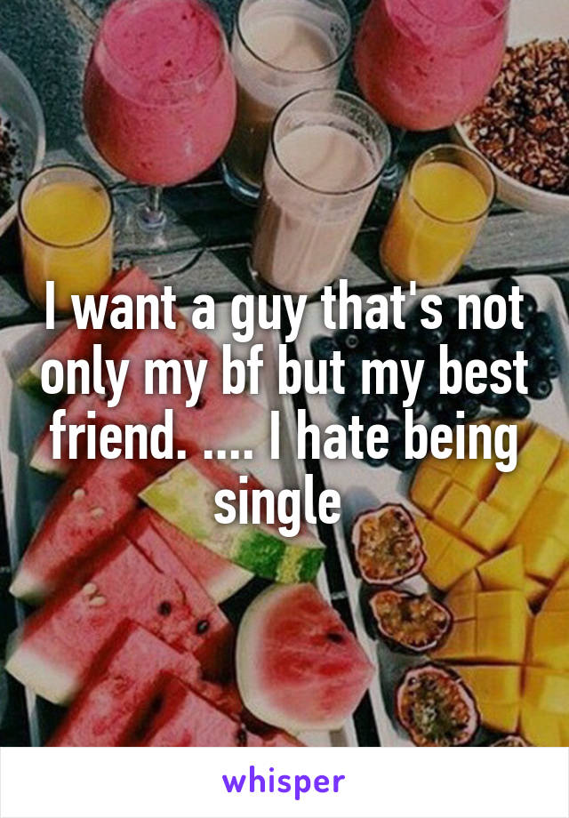 I want a guy that's not only my bf but my best friend. .... I hate being single 