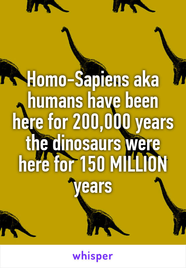 Homo-Sapiens aka humans have been here for 200,000 years the dinosaurs were here for 150 MILLION years