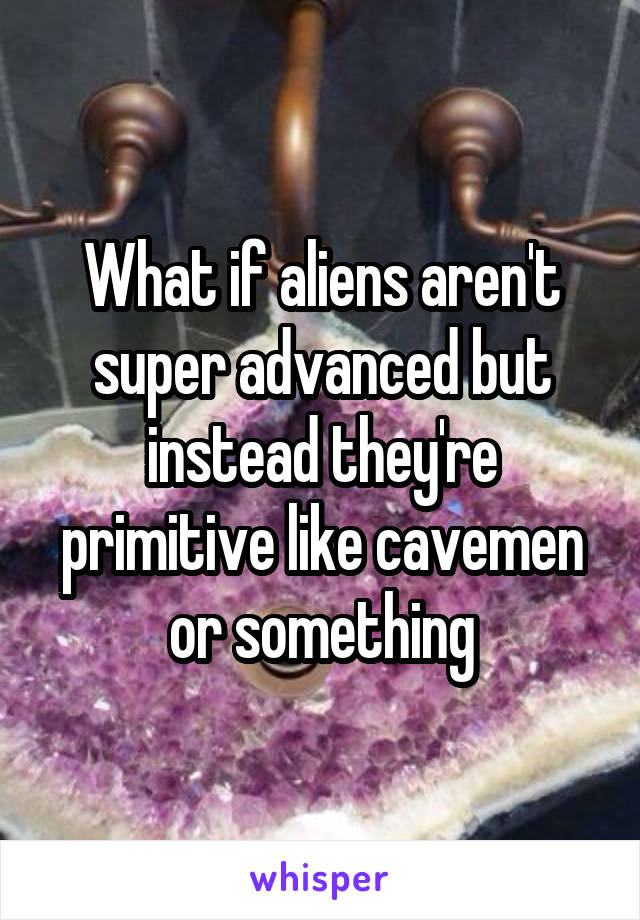 What if aliens aren't super advanced but instead they're primitive like cavemen or something