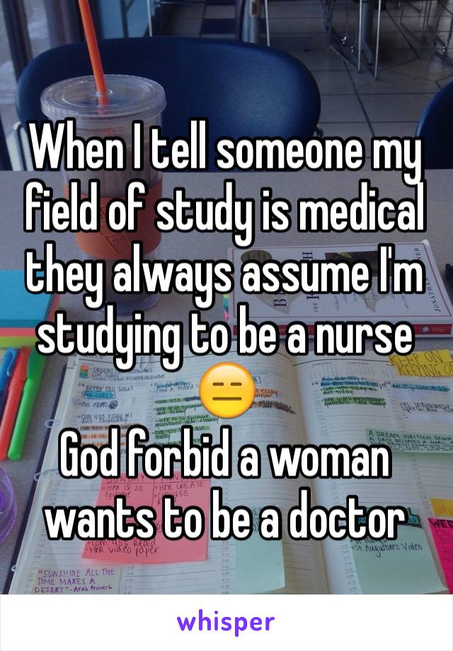 When I tell someone my field of study is medical they always assume I'm studying to be a nurse 😑 
God forbid a woman wants to be a doctor 