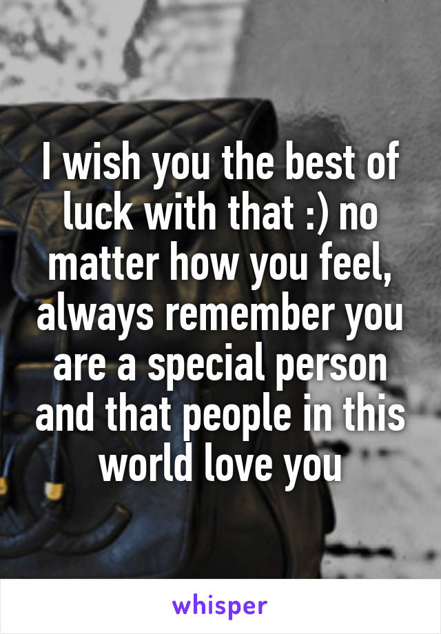 I wish you the best of luck with that :) no matter how you feel, always remember you are a special person and that people in this world love you