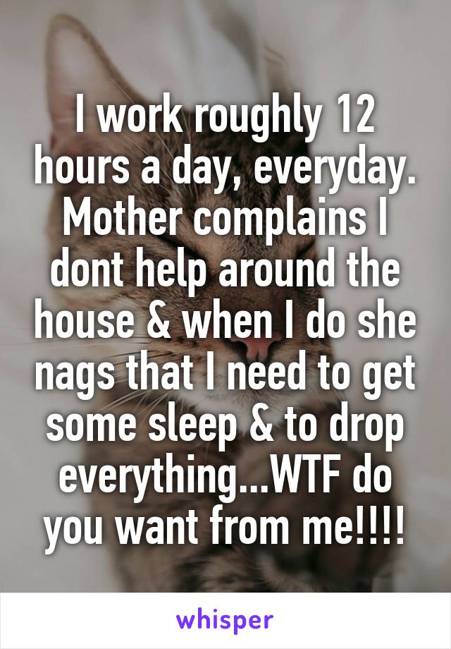 I work roughly 12 hours a day, everyday. Mother complains I dont help around the house & when I do she nags that I need to get some sleep & to drop everything...WTF do you want from me!!!!