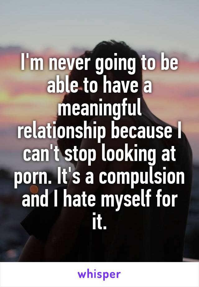 I'm never going to be able to have a meaningful relationship because I can't stop looking at porn. It's a compulsion and I hate myself for it.