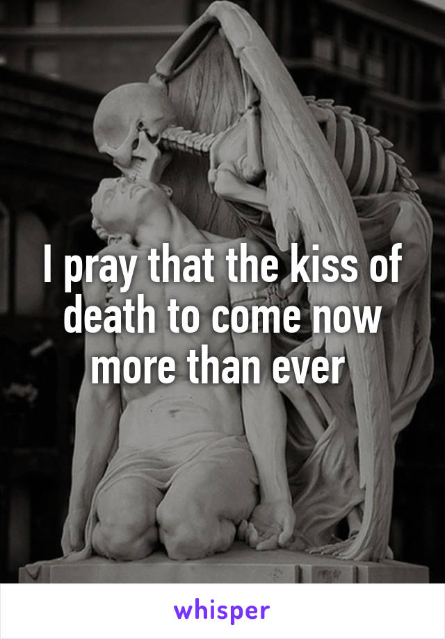 I pray that the kiss of death to come now more than ever 