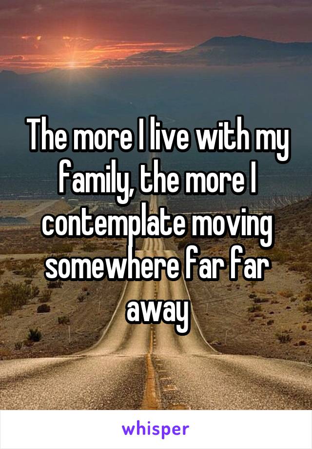 The more I live with my family, the more I contemplate moving somewhere far far away