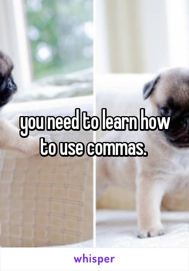 you need to learn how to use commas. 