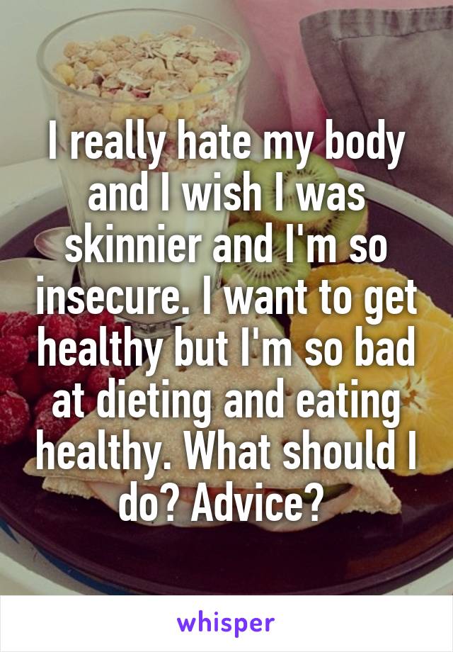 I really hate my body and I wish I was skinnier and I'm so insecure. I want to get healthy but I'm so bad at dieting and eating healthy. What should I do? Advice? 