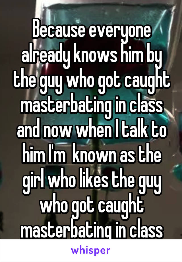 Because everyone already knows him by the guy who got caught masterbating in class and now when I talk to him I'm  known as the girl who likes the guy who got caught masterbating in class