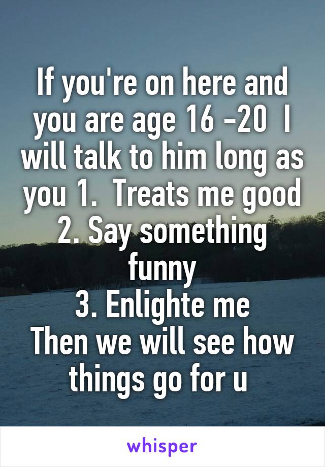 If you're on here and you are age 16 -20  I will talk to him long as you 1.  Treats me good
2. Say something funny
3. Enlighte me
Then we will see how things go for u 